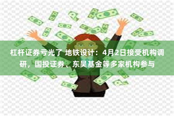 杠杆证券亏光了 地铁设计：4月2日接受机构调研，国投证券、东吴基金等多家机构参与