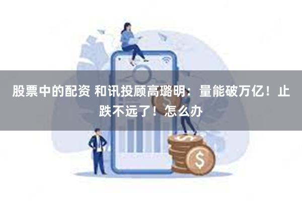 股票中的配资 和讯投顾高璐明：量能破万亿！止跌不远了！怎么办