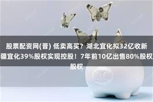 股票配资网(晋) 低卖高买？湖北宜化拟32亿收新疆宜化39%股权实现控股！7年前10亿出售80%股权