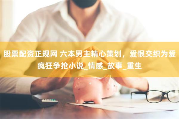 股票配资正规网 六本男主精心策划，爱恨交织为爱疯狂争抢小说_情感_故事_重生