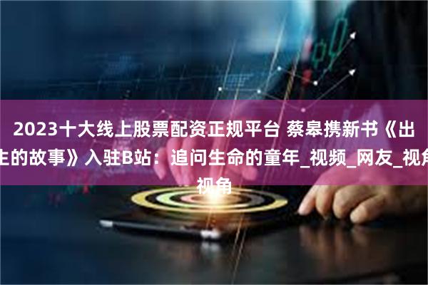 2023十大线上股票配资正规平台 蔡皋携新书《出生的故事》入驻B站：追问生命的童年_视频_网友_视角