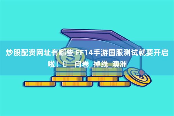 炒股配资网址有哪些 FF14手游国服测试就要开启啦！​_问卷_掉线_澳洲
