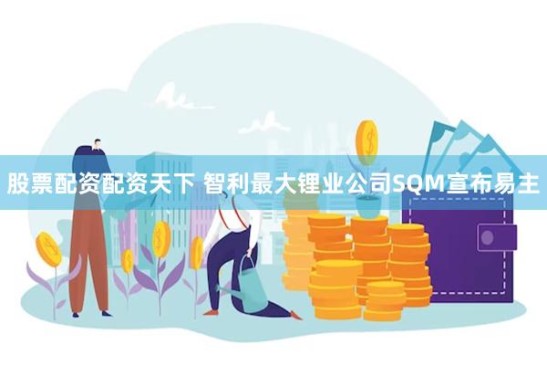 股票配资配资天下 智利最大锂业公司SQM宣布易主