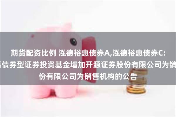 期货配资比例 泓德裕惠债券A,泓德裕惠债券C: 关于泓德裕惠债券型证券投资基金增加开源证券股份有限公司为销售机构的公告