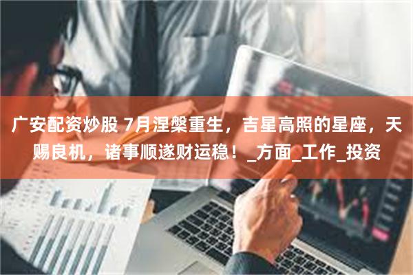 广安配资炒股 7月涅槃重生，吉星高照的星座，天赐良机，诸事顺遂财运稳！_方面_工作_投资
