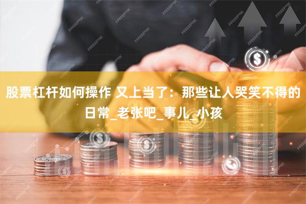 股票杠杆如何操作 又上当了：那些让人哭笑不得的日常_老张吧_事儿_小孩