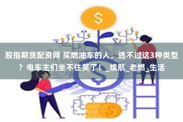 股指期货配资网 买燃油车的人，逃不过这3种类型？电车主们坐不住笑了！_续航_老燃_生活