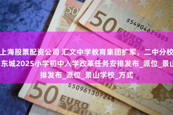 上海股票配资公司 汇文中学教育集团扩军，二中分校新增校区...东城2025小学初中入学改革任务安排发布_派位_景山学校_方式