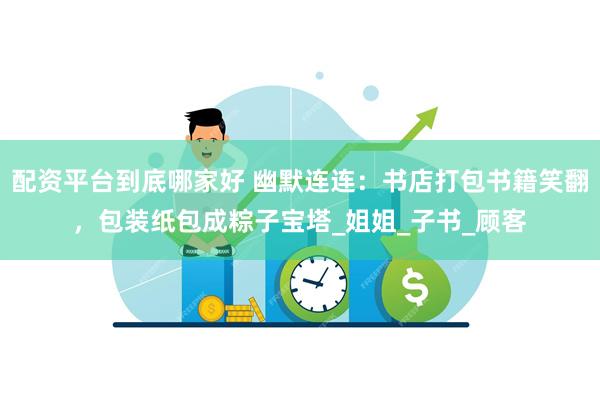 配资平台到底哪家好 幽默连连：书店打包书籍笑翻，包装纸包成粽子宝塔_姐姐_子书_顾客