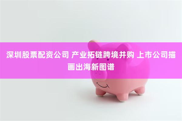深圳股票配资公司 产业拓链跨境并购 上市公司描画出海新图谱
