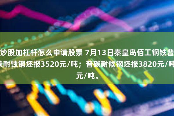 炒股加杠杆怎么申请股票 7月13日秦皇岛佰工钢铁普碳耐蚀钢坯报3520元/吨；普碳耐候钢坯报3820元/吨。