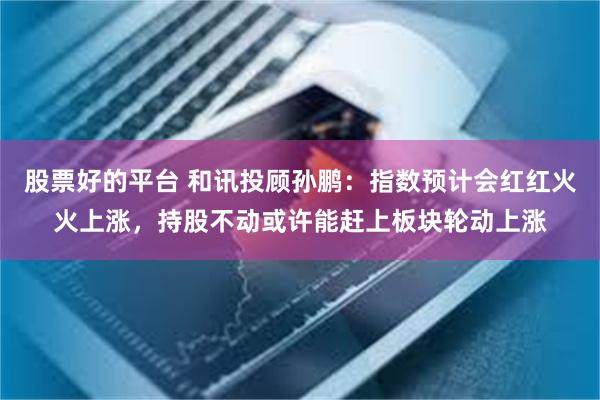 股票好的平台 和讯投顾孙鹏：指数预计会红红火火上涨，持股不动或许能赶上板块轮动上涨