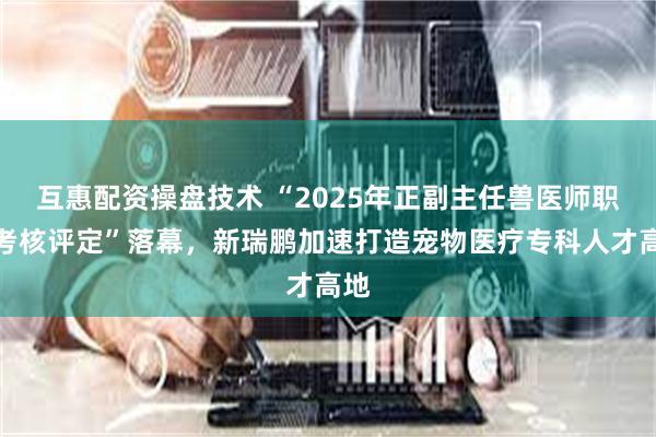 互惠配资操盘技术 “2025年正副主任兽医师职级考核评定”落幕，新瑞鹏加速打造宠物医疗专科人才高地