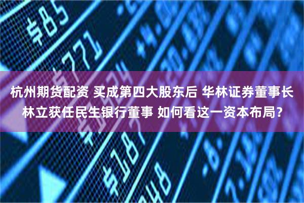 杭州期货配资 买成第四大股东后 华林证券董事长林立获任民生银行董事 如何看这一资本布局？