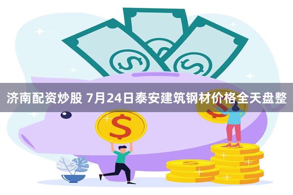 济南配资炒股 7月24日泰安建筑钢材价格全天盘整