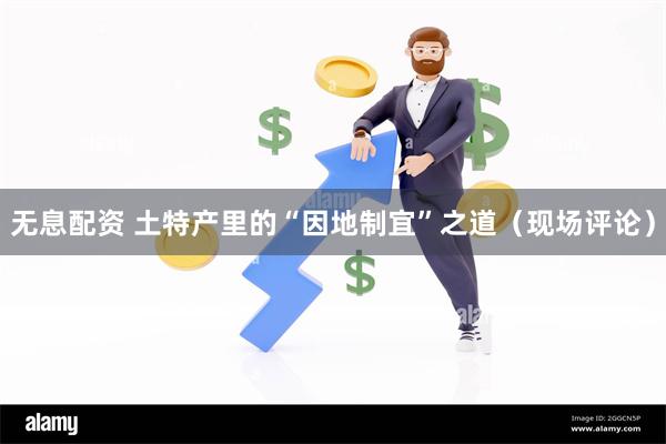 无息配资 土特产里的“因地制宜”之道（现场评论）