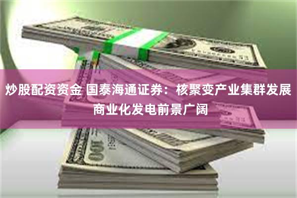 炒股配资资金 国泰海通证券：核聚变产业集群发展 商业化发电前景广阔