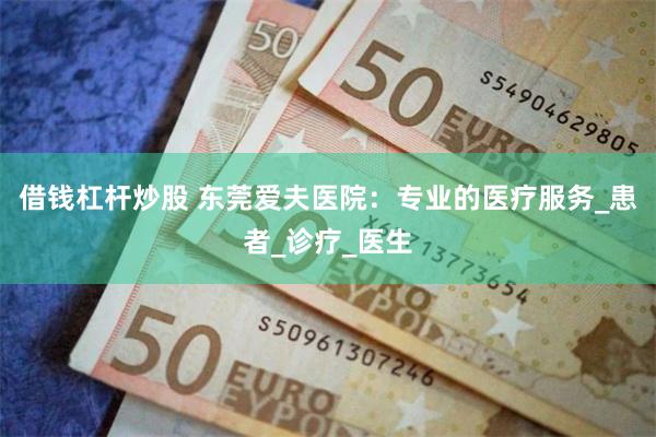借钱杠杆炒股 东莞爱夫医院：专业的医疗服务_患者_诊疗_医生