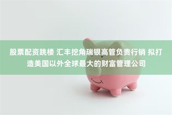 股票配资跳楼 汇丰挖角瑞银高管负责行销 拟打造美国以外全球最大的财富管理公司