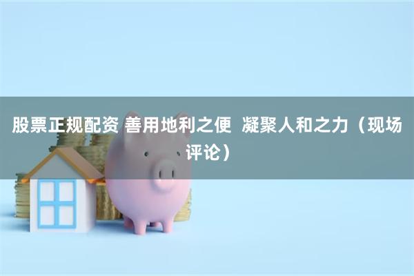 股票正规配资 善用地利之便  凝聚人和之力（现场评论）
