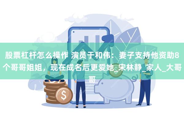 股票杠杆怎么操作 演员于和伟：妻子支持他资助8个哥哥姐姐，现在成名后更爱她_宋林静_家人_大哥