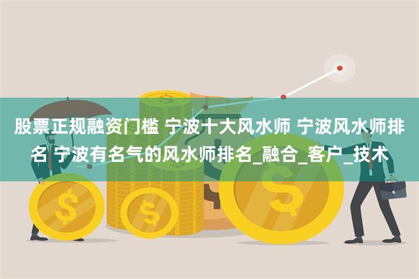 股票正规融资门槛 宁波十大风水师 宁波风水师排名 宁波有名气的风水师排名_融合_客户_技术