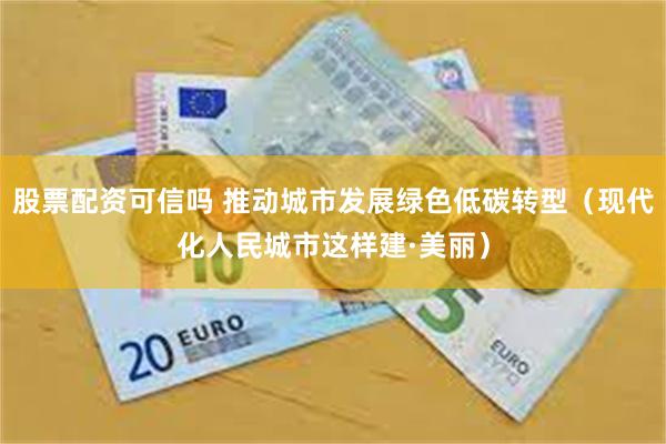 股票配资可信吗 推动城市发展绿色低碳转型（现代化人民城市这样建·美丽）